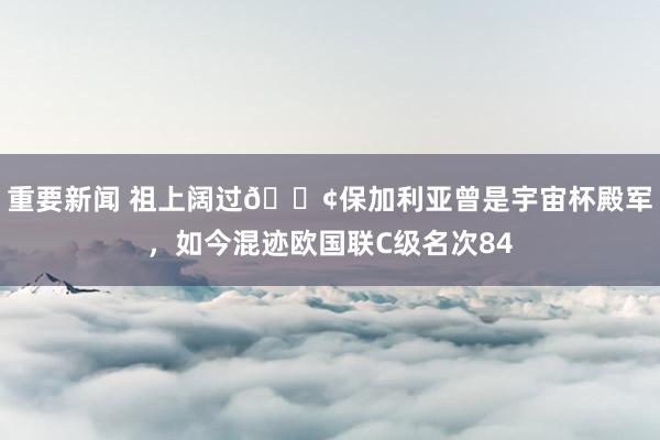 重要新闻 祖上阔过😢保加利亚曾是宇宙杯殿军，如今混迹欧国联C级名次84