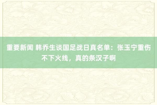 重要新闻 韩乔生谈国足战日真名单：张玉宁重伤不下火线，真的条汉子啊