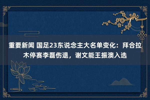 重要新闻 国足23东说念主大名单变化：拜合拉木停赛李磊伤退，谢文能王振澳入选