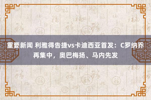 重要新闻 利雅得告捷vs卡迪西亚首发：C罗纳乔再集中，奥巴梅扬、马内先发