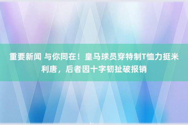 重要新闻 与你同在！皇马球员穿特制T恤力挺米利唐，后者因十字韧扯破报销