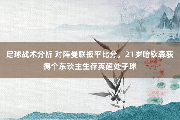 足球战术分析 对阵曼联扳平比分，21岁哈钦森获得个东谈主生存英超处子球