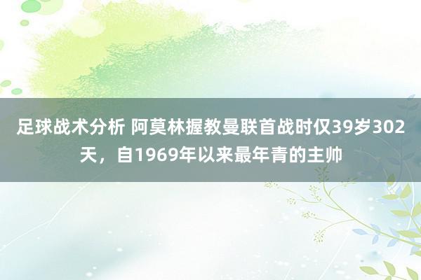 足球战术分析 阿莫林握教曼联首战时仅39岁302天，自1969年以来最年青的主帅