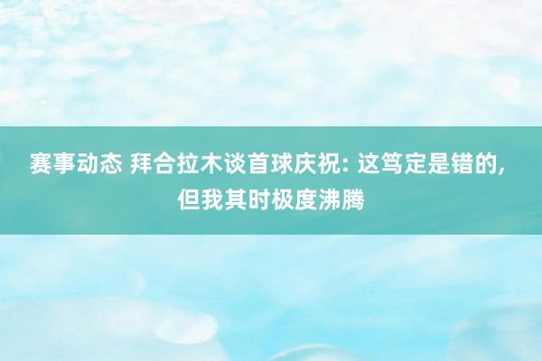 赛事动态 拜合拉木谈首球庆祝: 这笃定是错的, 但我其时极度沸腾