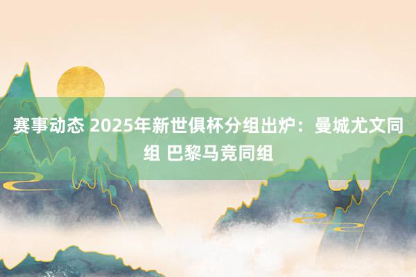 赛事动态 2025年新世俱杯分组出炉：曼城尤文同组 巴黎马竞同组