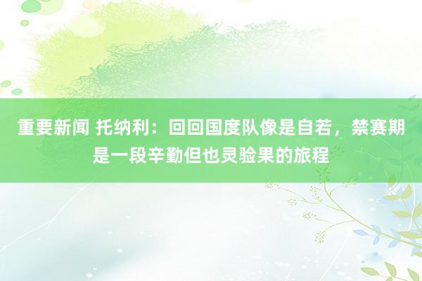 重要新闻 托纳利：回回国度队像是自若，禁赛期是一段辛勤但也灵验果的旅程