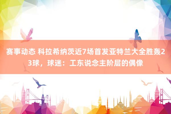 赛事动态 科拉希纳茨近7场首发亚特兰大全胜轰23球，球迷：工东说念主阶层的偶像