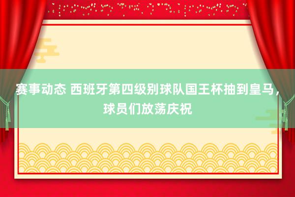 赛事动态 西班牙第四级别球队国王杯抽到皇马，球员们放荡庆祝