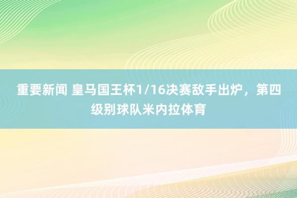 重要新闻 皇马国王杯1/16决赛敌手出炉，第四级别球队米内拉体育