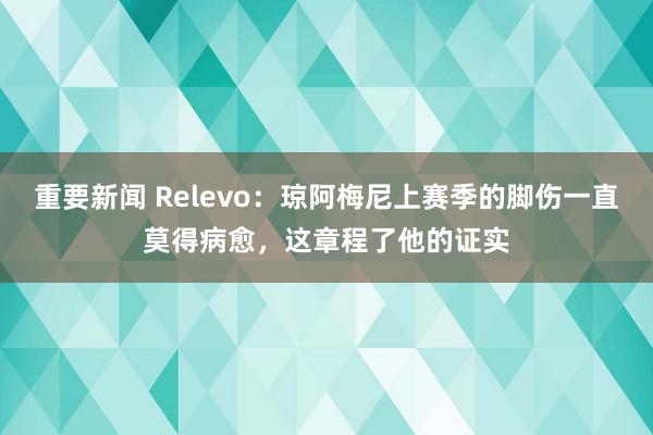 重要新闻 Relevo：琼阿梅尼上赛季的脚伤一直莫得病愈，这章程了他的证实