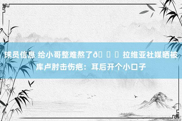 球员信息 给小哥整难熬了😅拉维亚社媒晒被库卢肘击伤疤：耳后开个小口子