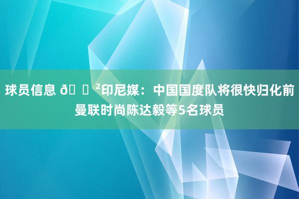 球员信息 😲印尼媒：中国国度队将很快归化前曼联时尚陈达毅等5名球员