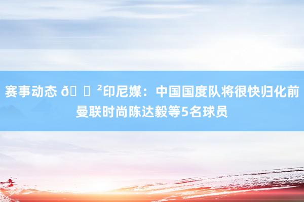 赛事动态 😲印尼媒：中国国度队将很快归化前曼联时尚陈达毅等5名球员