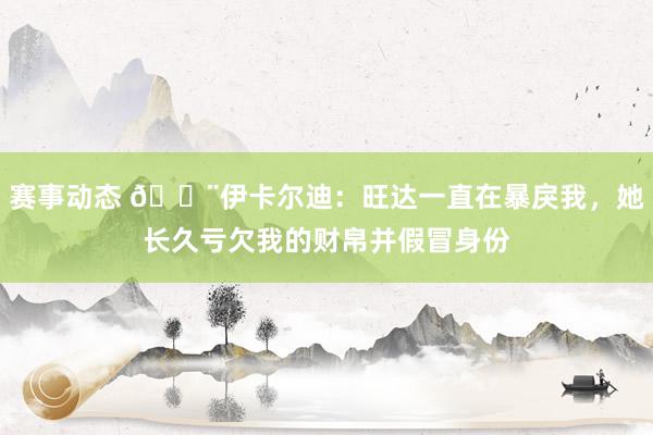 赛事动态 😨伊卡尔迪：旺达一直在暴戾我，她长久亏欠我的财帛并假冒身份