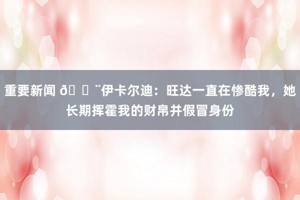 重要新闻 😨伊卡尔迪：旺达一直在惨酷我，她长期挥霍我的财帛并假冒身份