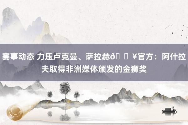 赛事动态 力压卢克曼、萨拉赫🔥官方：阿什拉夫取得非洲媒体颁发的金狮奖