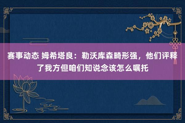 赛事动态 姆希塔良：勒沃库森畸形强，他们评释了我方但咱们知说念该怎么嘱托