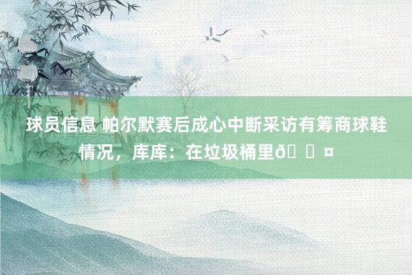 球员信息 帕尔默赛后成心中断采访有筹商球鞋情况，库库：在垃圾桶里😤