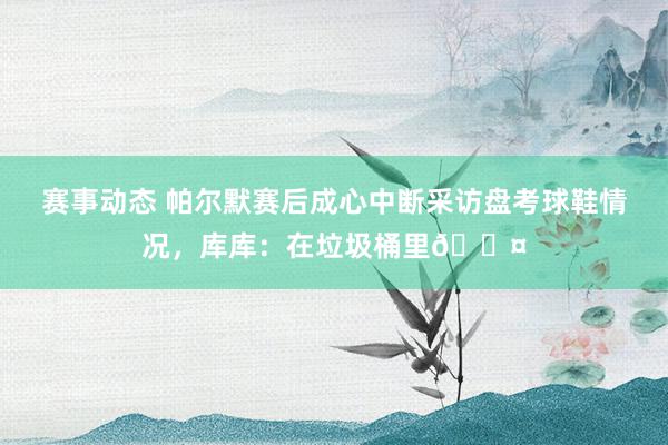 赛事动态 帕尔默赛后成心中断采访盘考球鞋情况，库库：在垃圾桶里😤