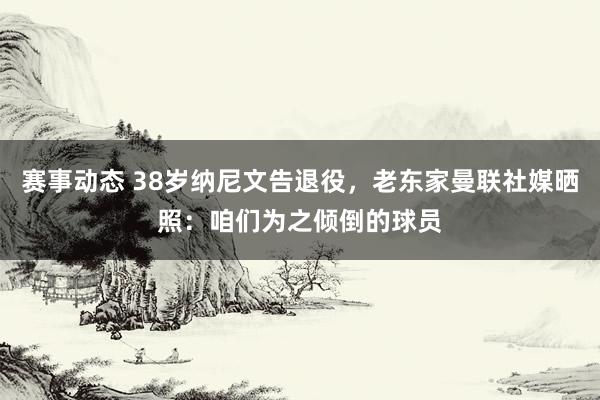 赛事动态 38岁纳尼文告退役，老东家曼联社媒晒照：咱们为之倾倒的球员