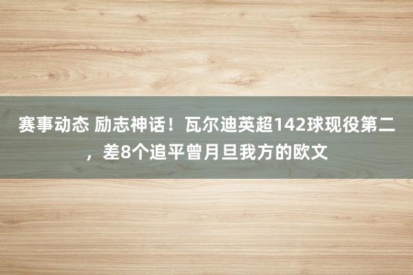 赛事动态 励志神话！瓦尔迪英超142球现役第二，差8个追平曾月旦我方的欧文