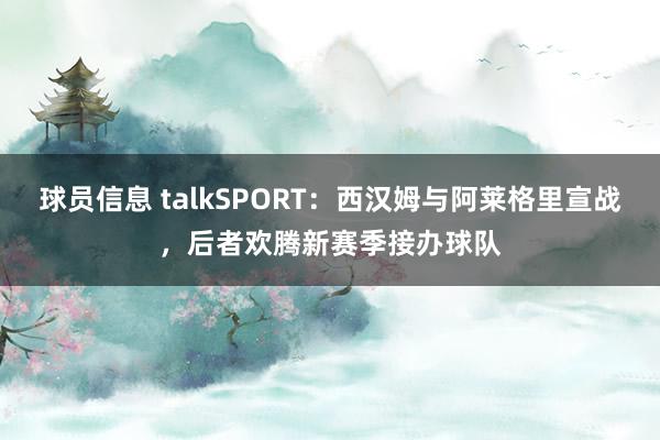 球员信息 talkSPORT：西汉姆与阿莱格里宣战，后者欢腾新赛季接办球队