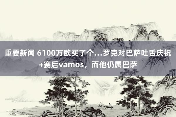 重要新闻 6100万欧买了个…罗克对巴萨吐舌庆祝+赛后vamos，而他仍属巴萨