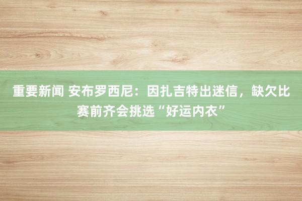 重要新闻 安布罗西尼：因扎吉特出迷信，缺欠比赛前齐会挑选“好运内衣”