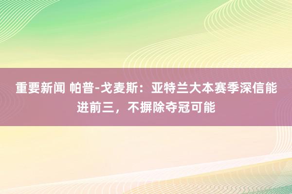 重要新闻 帕普-戈麦斯：亚特兰大本赛季深信能进前三，不摒除夺冠可能