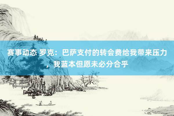 赛事动态 罗克：巴萨支付的转会费给我带来压力，我蓝本但愿未必分合乎