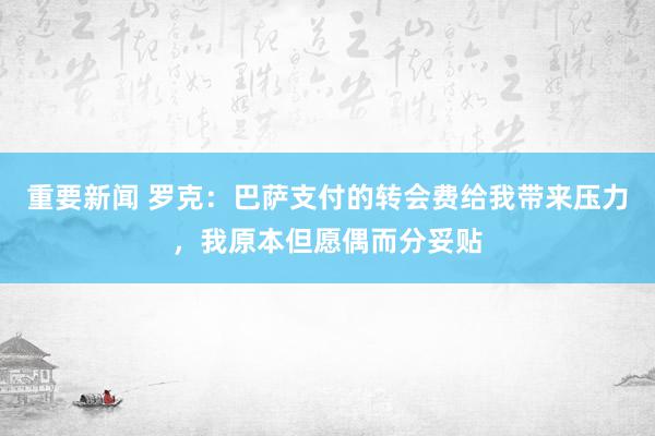 重要新闻 罗克：巴萨支付的转会费给我带来压力，我原本但愿偶而分妥贴