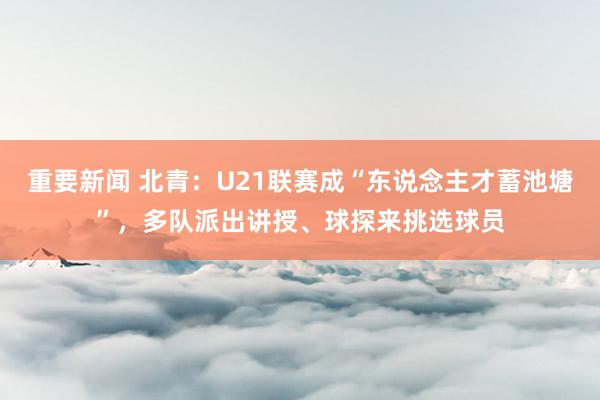 重要新闻 北青：U21联赛成“东说念主才蓄池塘”，多队派出讲授、球探来挑选球员