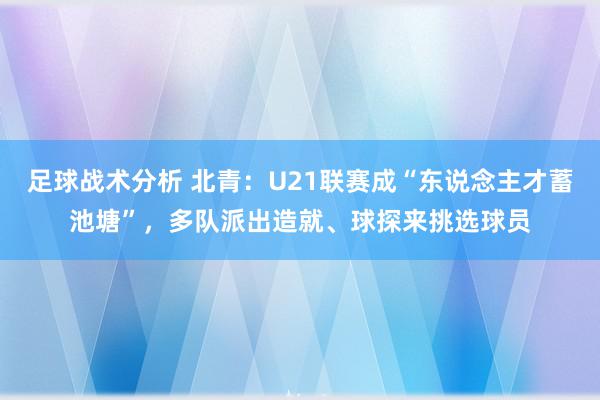 足球战术分析 北青：U21联赛成“东说念主才蓄池塘”，多队派出造就、球探来挑选球员