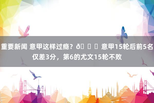 重要新闻 意甲这样过瘾？😏意甲15轮后前5名仅差3分，第6的尤文15轮不败