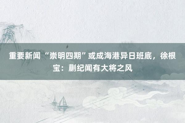 重要新闻 “崇明四期”或成海港异日班底，徐根宝：蒯纪闻有大将之风