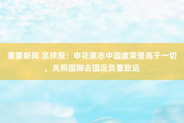 重要新闻 足球报：申花意志中国度荣誉高于一切，关照国脚去国足负重致远