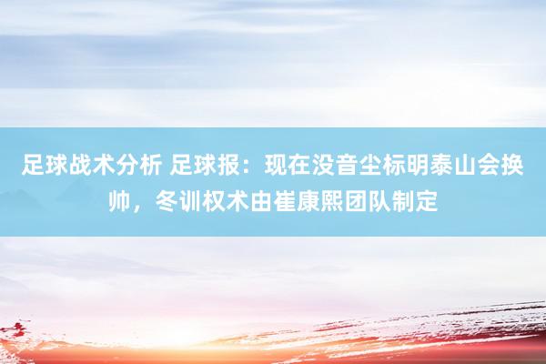 足球战术分析 足球报：现在没音尘标明泰山会换帅，冬训权术由崔康熙团队制定