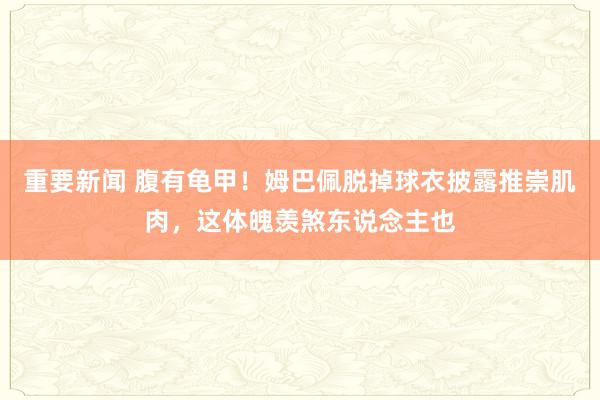 重要新闻 腹有龟甲！姆巴佩脱掉球衣披露推崇肌肉，这体魄羡煞东说念主也