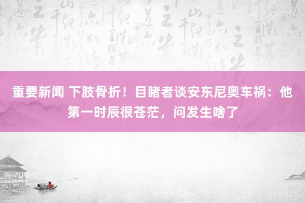 重要新闻 下肢骨折！目睹者谈安东尼奥车祸：他第一时辰很苍茫，问发生啥了