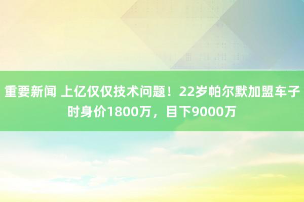 重要新闻 上亿仅仅技术问题！22岁帕尔默加盟车子时身价1800万，目下9000万