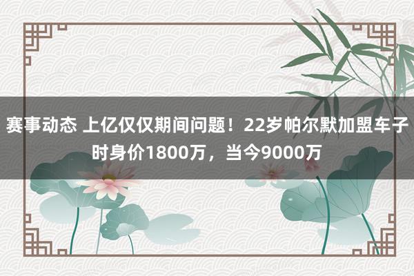 赛事动态 上亿仅仅期间问题！22岁帕尔默加盟车子时身价1800万，当今9000万