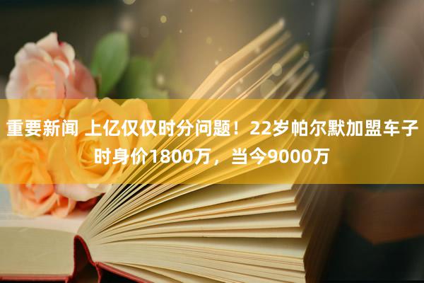 重要新闻 上亿仅仅时分问题！22岁帕尔默加盟车子时身价1800万，当今9000万