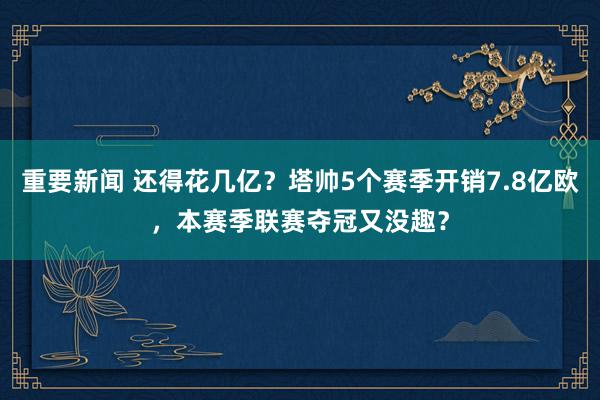 重要新闻 还得花几亿？塔帅5个赛季开销7.8亿欧，本赛季联赛夺冠又没趣？