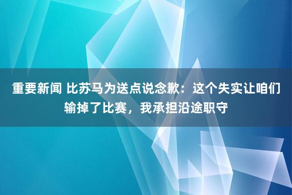 重要新闻 比苏马为送点说念歉：这个失实让咱们输掉了比赛，我承担沿途职守