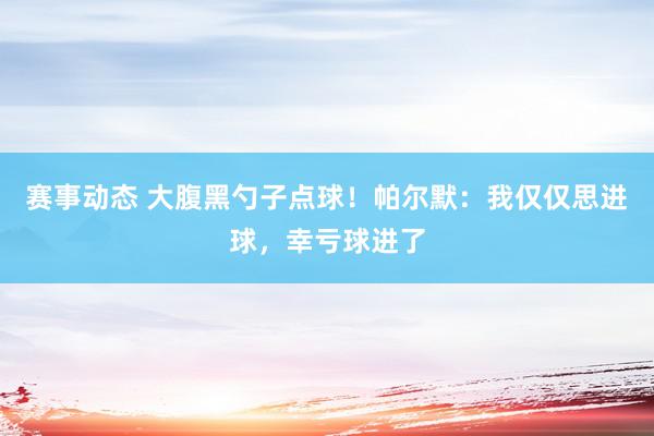 赛事动态 大腹黑勺子点球！帕尔默：我仅仅思进球，幸亏球进了