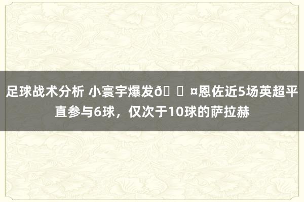 足球战术分析 小寰宇爆发😤恩佐近5场英超平直参与6球，仅次于10球的萨拉赫