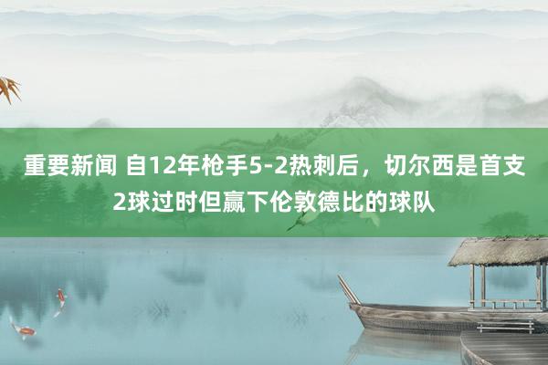 重要新闻 自12年枪手5-2热刺后，切尔西是首支2球过时但赢下伦敦德比的球队