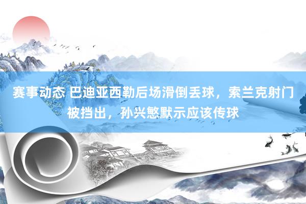 赛事动态 巴迪亚西勒后场滑倒丢球，索兰克射门被挡出，孙兴慜默示应该传球