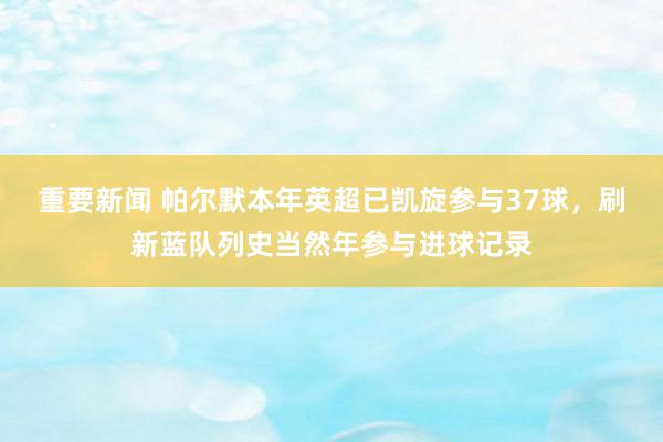 重要新闻 帕尔默本年英超已凯旋参与37球，刷新蓝队列史当然年参与进球记录