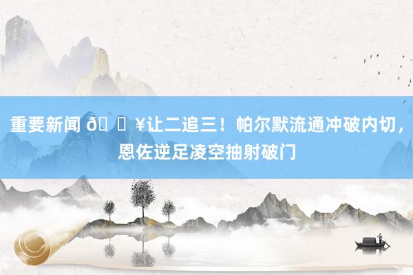 重要新闻 💥让二追三！帕尔默流通冲破内切，恩佐逆足凌空抽射破门